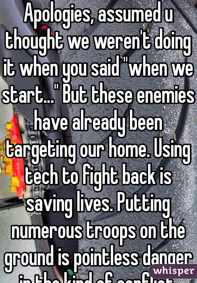Apologies, assumed u thought we weren't doing it when you said "when we start..." But these enemies have already been targeting our home. Using tech to fight back is saving lives. Putting numerous troops on the ground is pointless danger in the kind of conflict. 