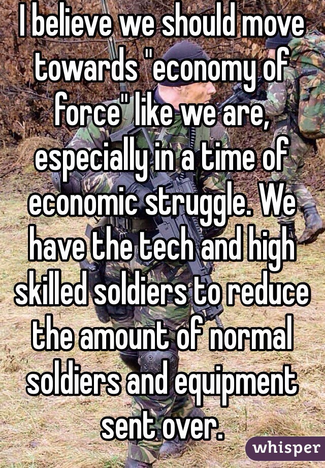 I believe we should move towards "economy of force" like we are, especially in a time of economic struggle. We have the tech and high skilled soldiers to reduce the amount of normal soldiers and equipment sent over. 