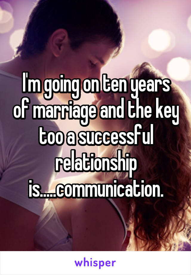 I'm going on ten years of marriage and the key too a successful relationship is.....communication.
