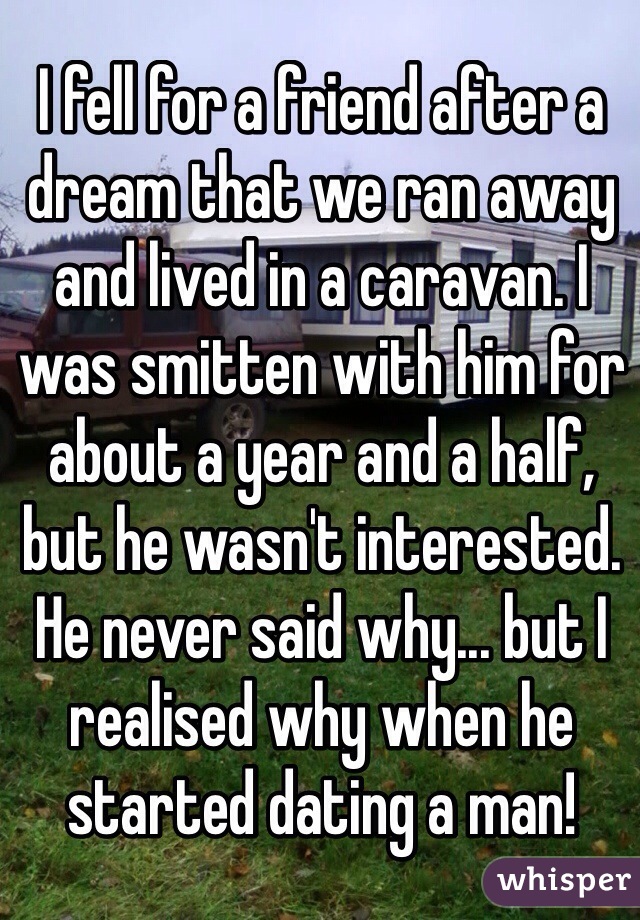 I fell for a friend after a dream that we ran away and lived in a caravan. I was smitten with him for about a year and a half, but he wasn't interested. He never said why... but I realised why when he started dating a man!