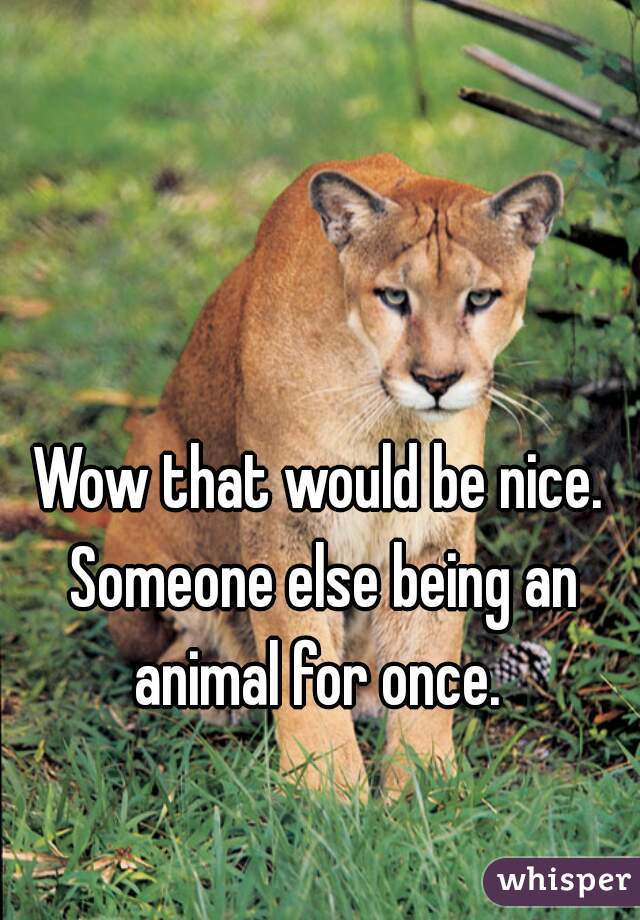 Wow that would be nice. Someone else being an animal for once. 