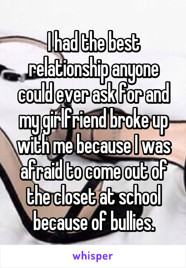 I had the best relationship anyone could ever ask for and my girlfriend broke up with me because I was afraid to come out of the closet at school because of bullies.