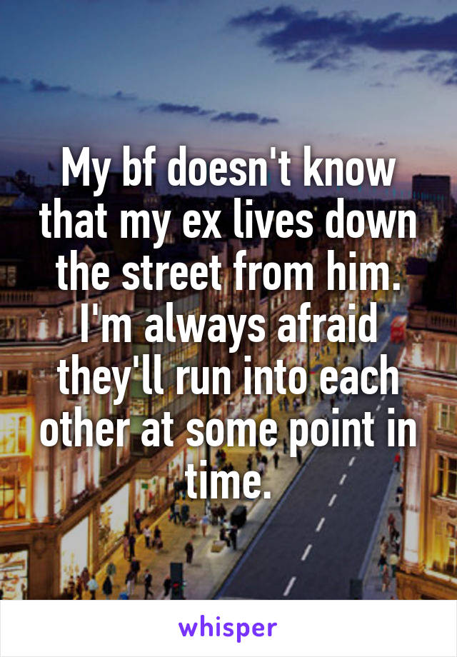My bf doesn't know that my ex lives down the street from him. I'm always afraid they'll run into each other at some point in time.