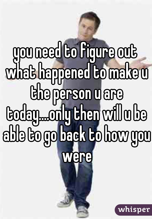 you need to figure out what happened to make u the person u are today....only then will u be able to go back to how you were