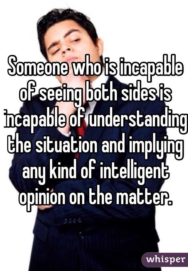 Someone who is incapable of seeing both sides is incapable of understanding the situation and implying any kind of intelligent opinion on the matter.