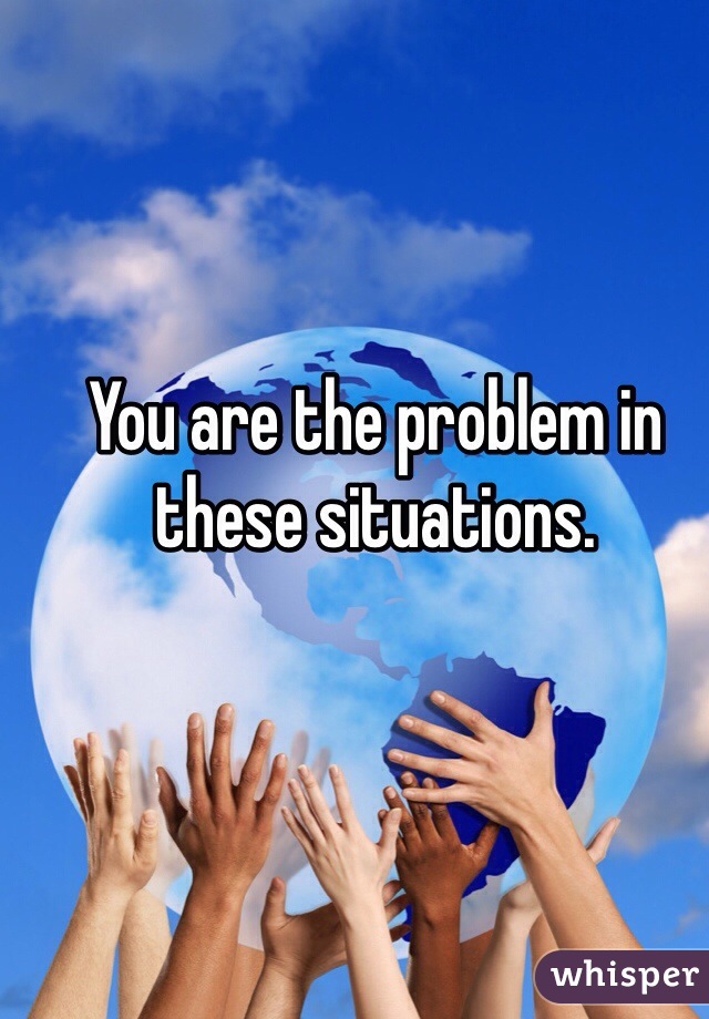 You are the problem in these situations. 