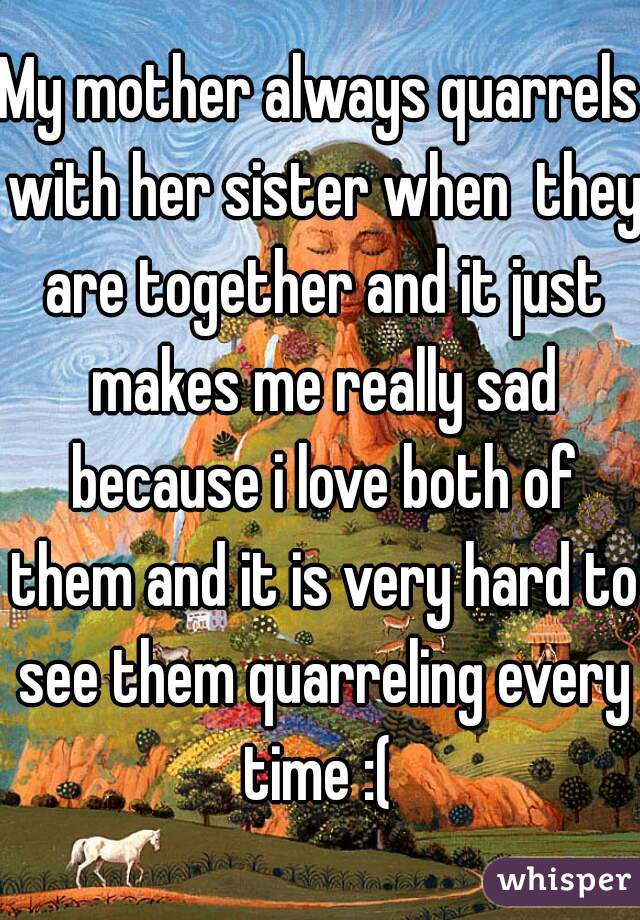 My mother always quarrels with her sister when  they are together and it just makes me really sad because i love both of them and it is very hard to see them quarreling every time :( 