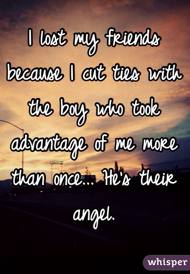 I lost my friends because I cut ties with the boy who took advantage of me more than once... He's their angel. 
