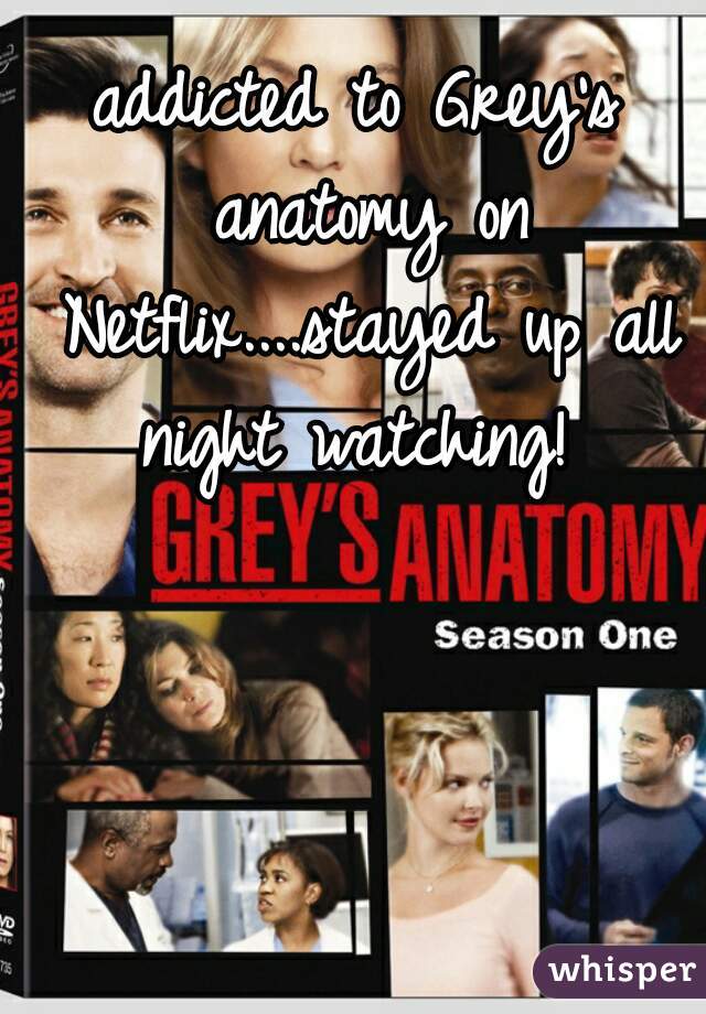 addicted to Grey's anatomy on Netflix....stayed up all night watching! 