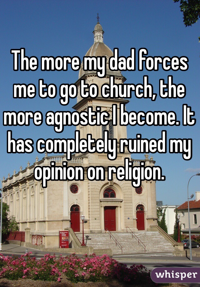 The more my dad forces me to go to church, the more agnostic I become. It has completely ruined my opinion on religion.  