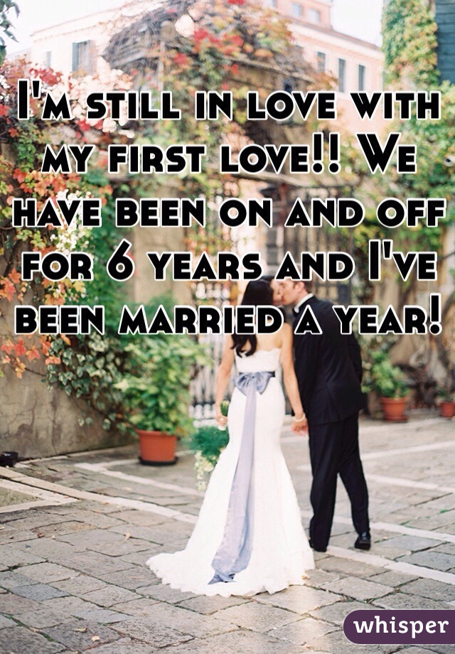 I'm still in love with my first love!! We have been on and off for 6 years and I've been married a year!