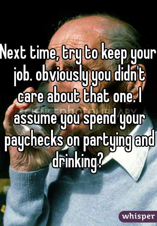 Next time, try to keep your job. obviously you didn't care about that one. I assume you spend your paychecks on partying and drinking? 
