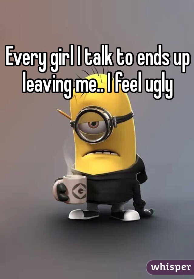 Every girl I talk to ends up leaving me.. I feel ugly