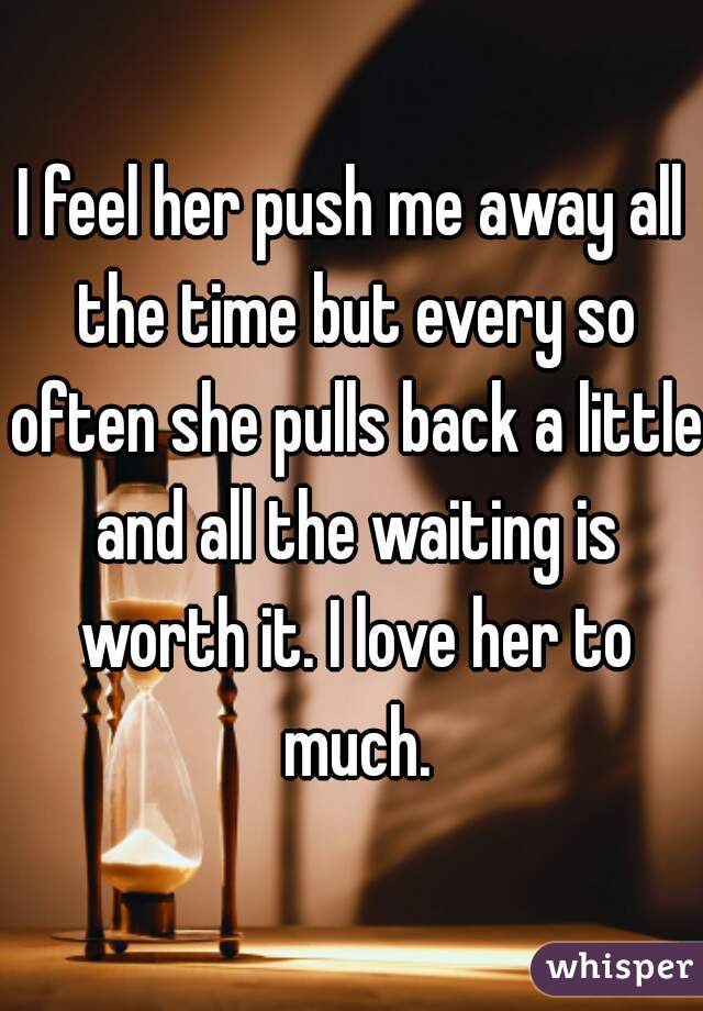 I feel her push me away all the time but every so often she pulls back a little and all the waiting is worth it. I love her to much.