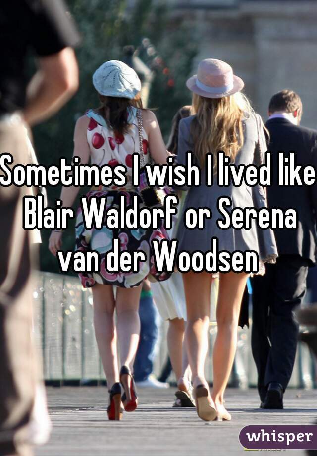 Sometimes I wish I lived like Blair Waldorf or Serena van der Woodsen 