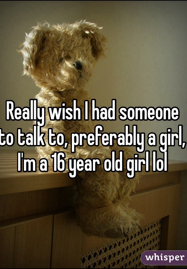 Really wish I had someone to talk to, preferably a girl, I'm a 16 year old girl lol 