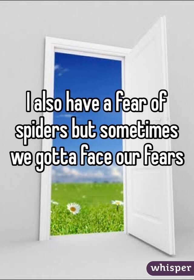 I also have a fear of spiders but sometimes we gotta face our fears