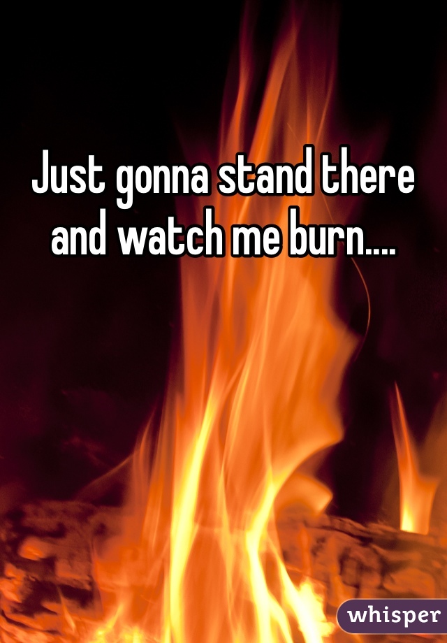 Just gonna stand there and watch me burn....