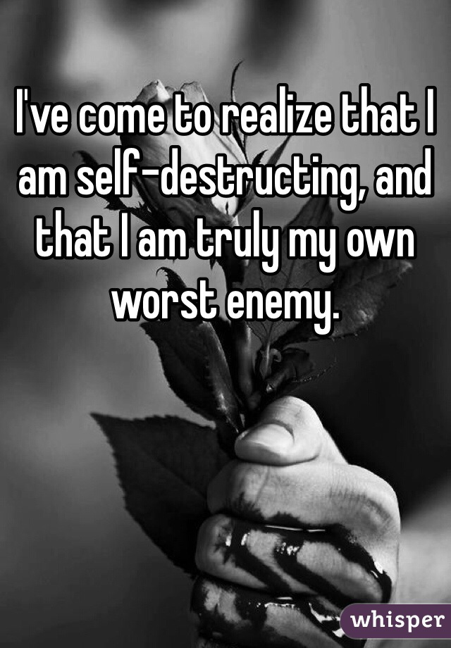 I've come to realize that I am self-destructing, and that I am truly my own worst enemy. 