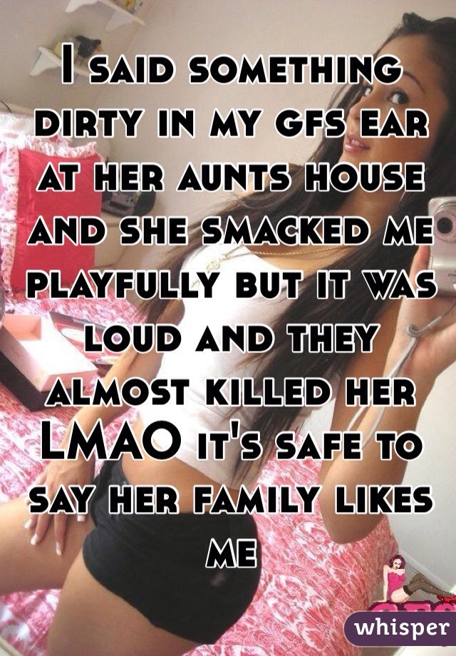 I said something dirty in my gfs ear at her aunts house and she smacked me playfully but it was loud and they almost killed her LMAO it's safe to say her family likes me 