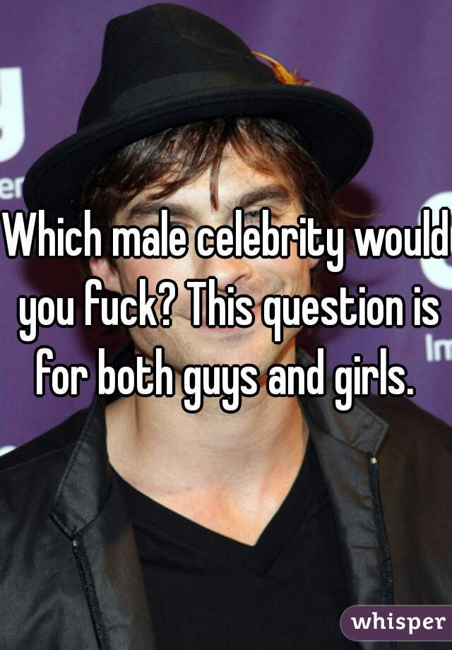 Which male celebrity would you fuck? This question is for both guys and girls. 