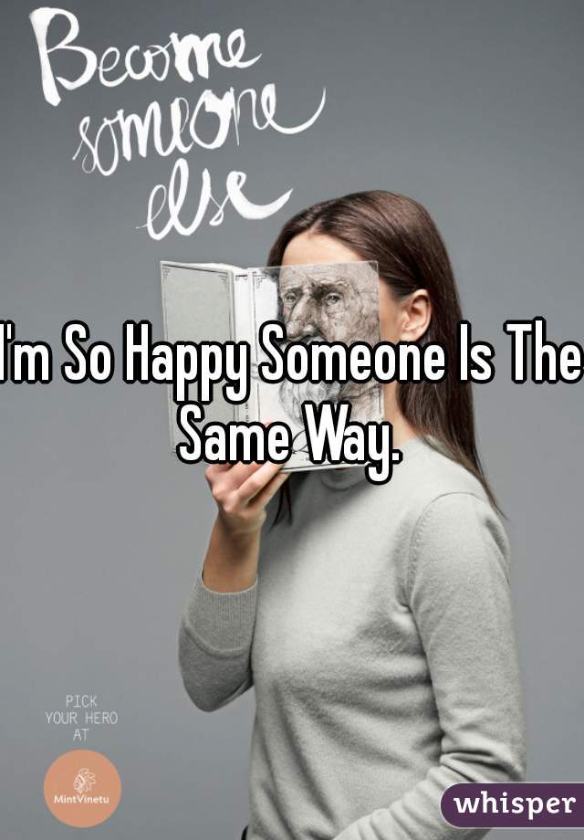 I'm So Happy Someone Is The Same Way. 