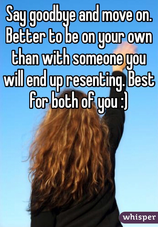 Say goodbye and move on. Better to be on your own than with someone you will end up resenting. Best for both of you :)