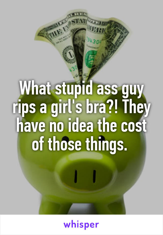What stupid ass guy rips a girl's bra?! They have no idea the cost of those things. 
