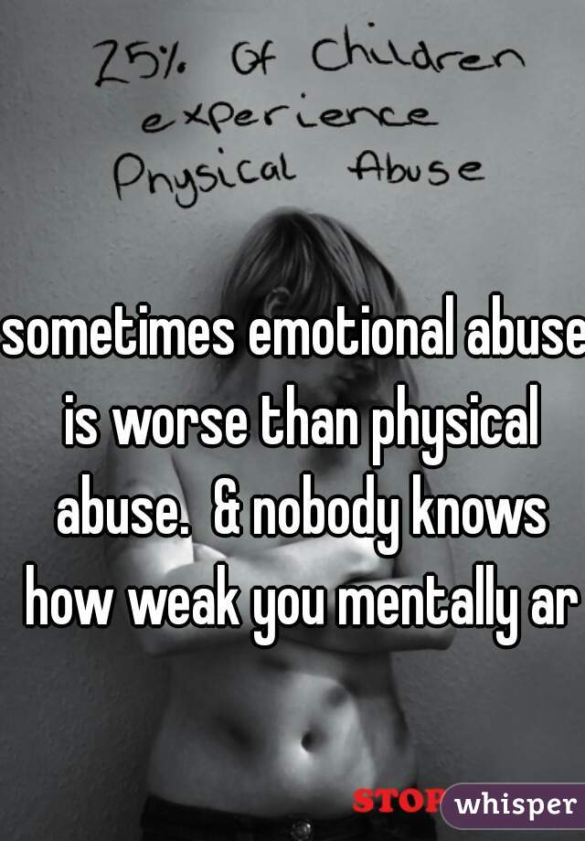 sometimes emotional abuse is worse than physical abuse.  & nobody knows how weak you mentally are