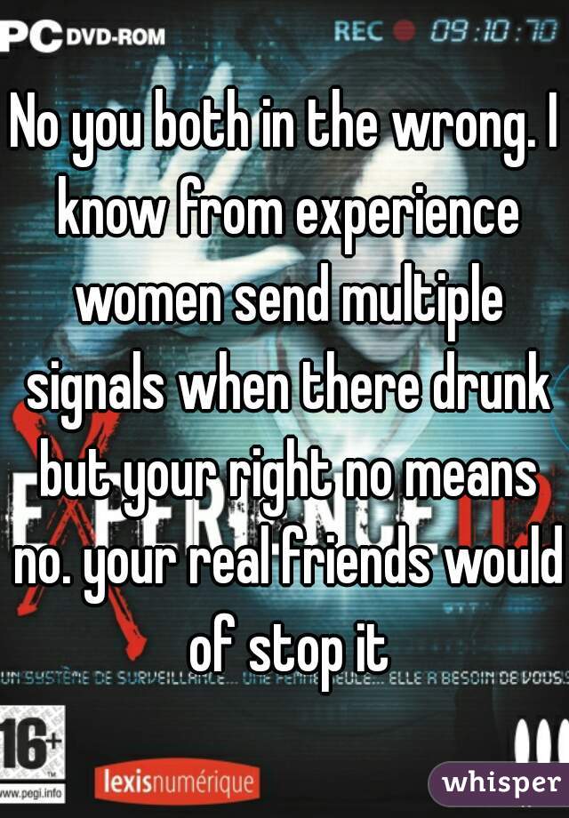 No you both in the wrong. I know from experience women send multiple signals when there drunk but your right no means no. your real friends would of stop it