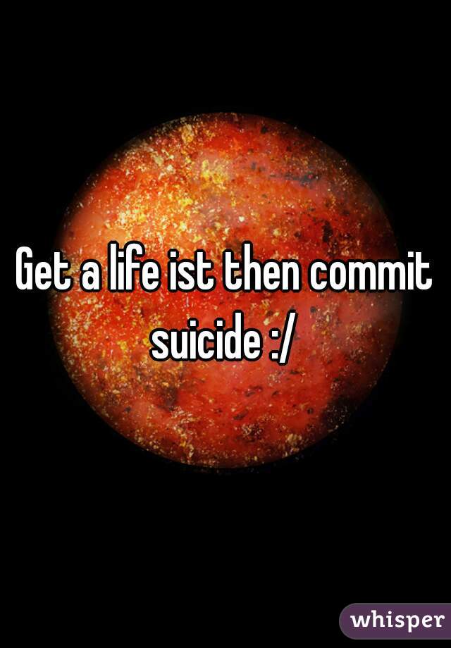Get a life ist then commit suicide :/ 