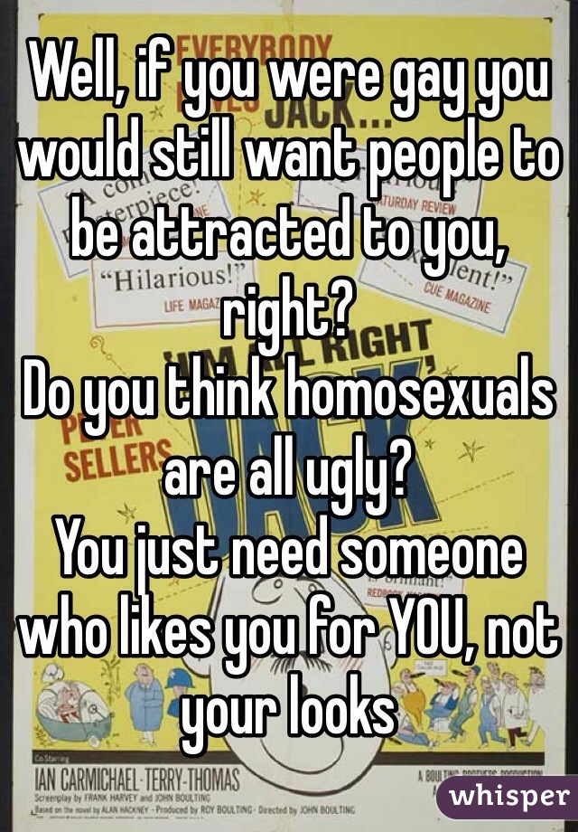 Well, if you were gay you would still want people to be attracted to you, right?
Do you think homosexuals are all ugly?
You just need someone who likes you for YOU, not your looks