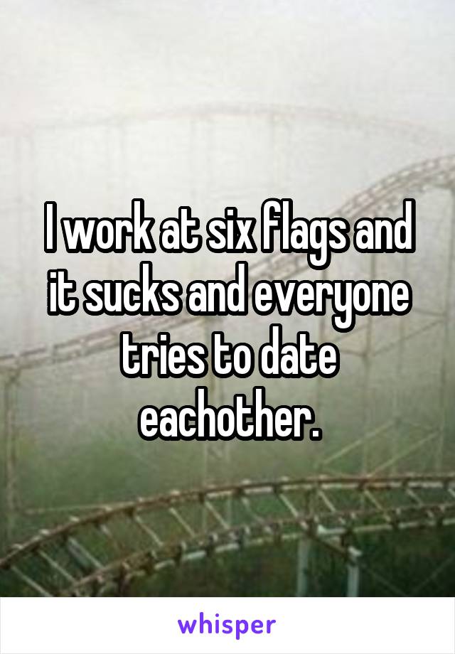I work at six flags and it sucks and everyone tries to date eachother.