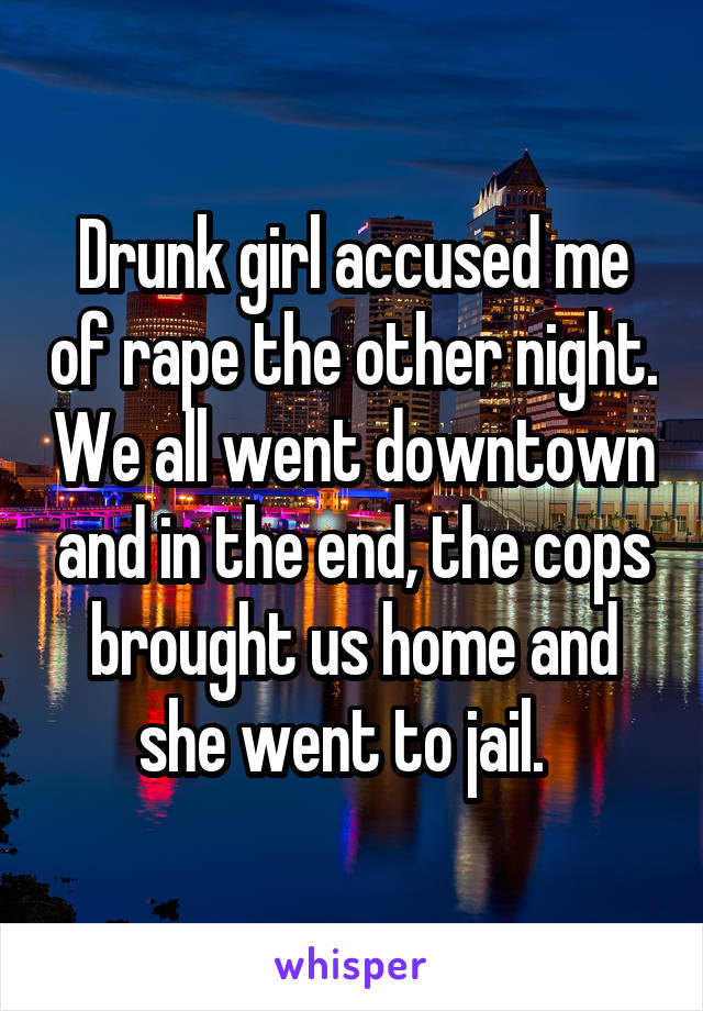 Drunk girl accused me of rape the other night. We all went downtown and in the end, the cops brought us home and she went to jail.  
