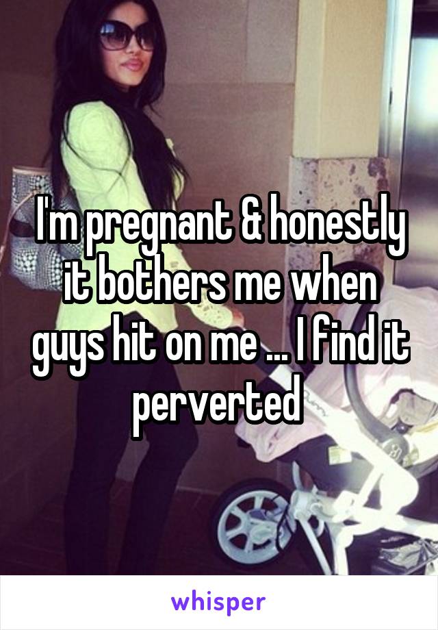 I'm pregnant & honestly it bothers me when guys hit on me ... I find it perverted 