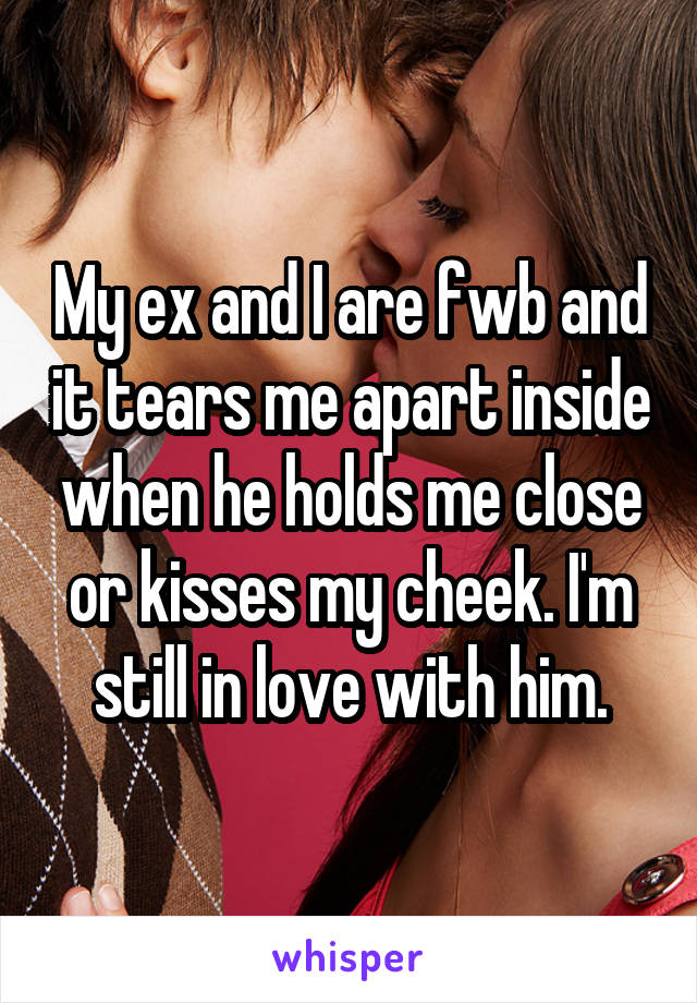 My ex and I are fwb and it tears me apart inside when he holds me close or kisses my cheek. I'm still in love with him.