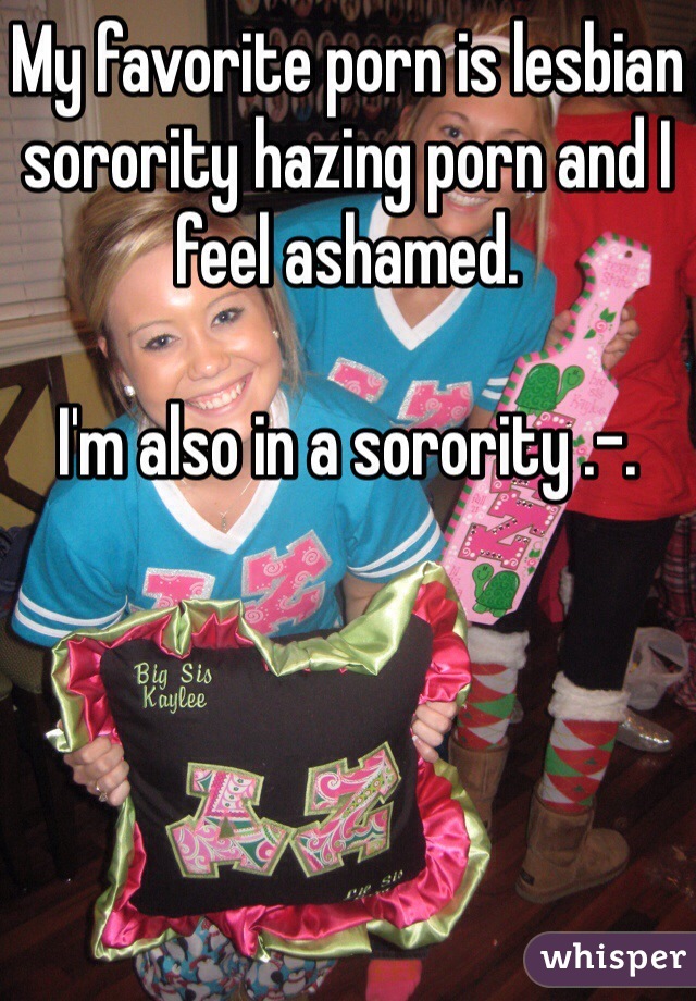 My favorite porn is lesbian sorority hazing porn and I feel ashamed. 

I'm also in a sorority .-.