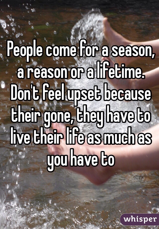 People come for a season, a reason or a lifetime. Don't feel upset because their gone, they have to live their life as much as you have to