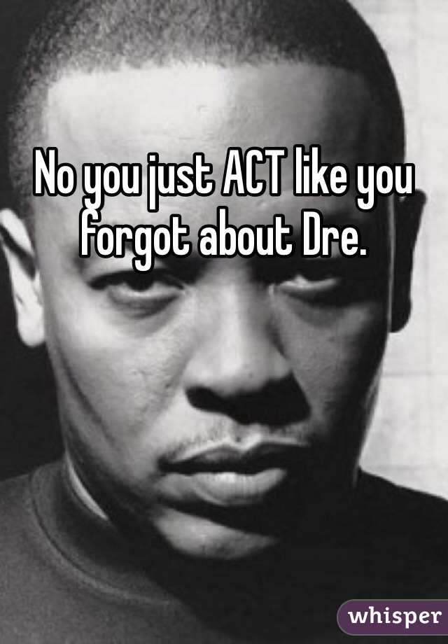No you just ACT like you forgot about Dre. 