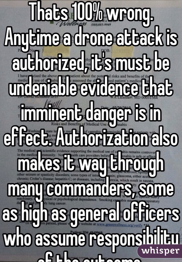 Thats 100% wrong. Anytime a drone attack is authorized, it's must be undeniable evidence that imminent danger is in effect. Authorization also makes it way through many commanders, some as high as general officers who assume responsibility of the outcome. 