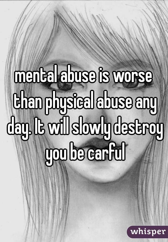 mental abuse is worse than physical abuse any day. It will slowly destroy you be carful