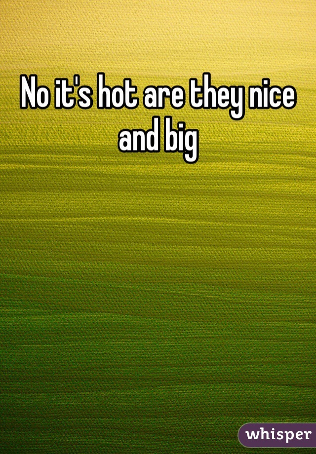 No it's hot are they nice and big