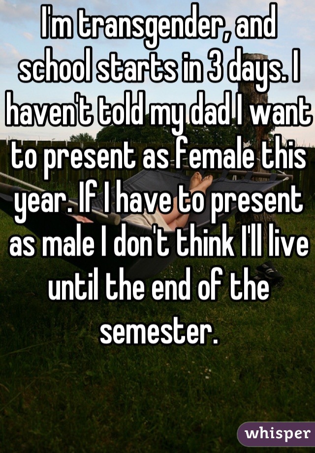 I'm transgender, and school starts in 3 days. I haven't told my dad I want to present as female this year. If I have to present as male I don't think I'll live until the end of the semester.