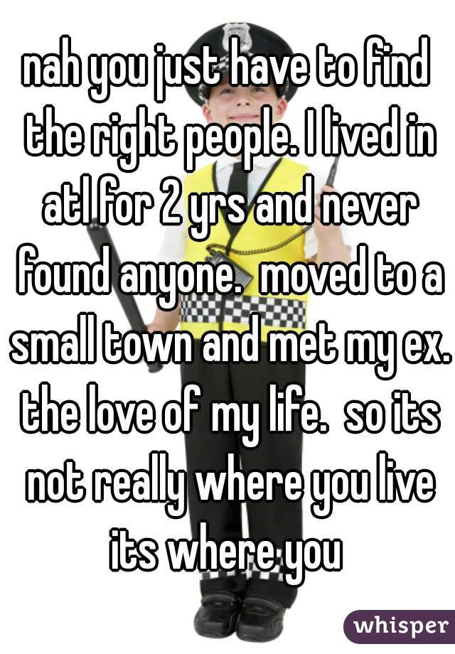 nah you just have to find the right people. I lived in atl for 2 yrs and never found anyone.  moved to a small town and met my ex. the love of my life.  so its not really where you live its where you 