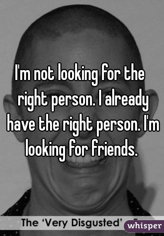 I'm not looking for the  right person. I already have the right person. I'm looking for friends. 