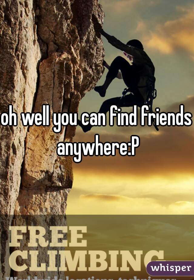 oh well you can find friends anywhere:P