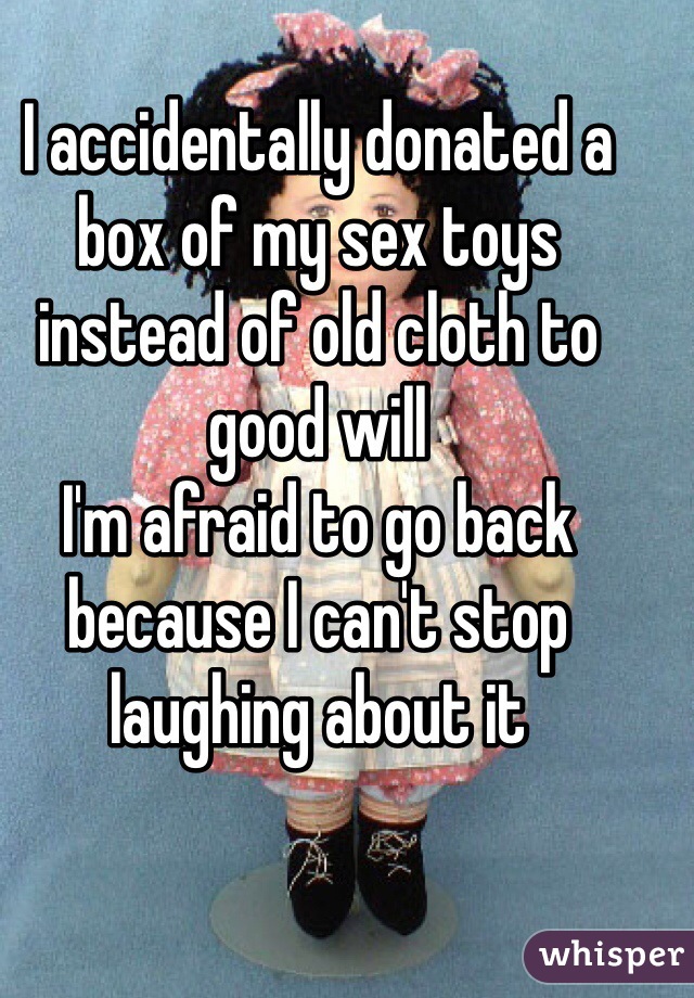 I accidentally donated a box of my sex toys instead of old cloth to good will 
I'm afraid to go back because I can't stop laughing about it