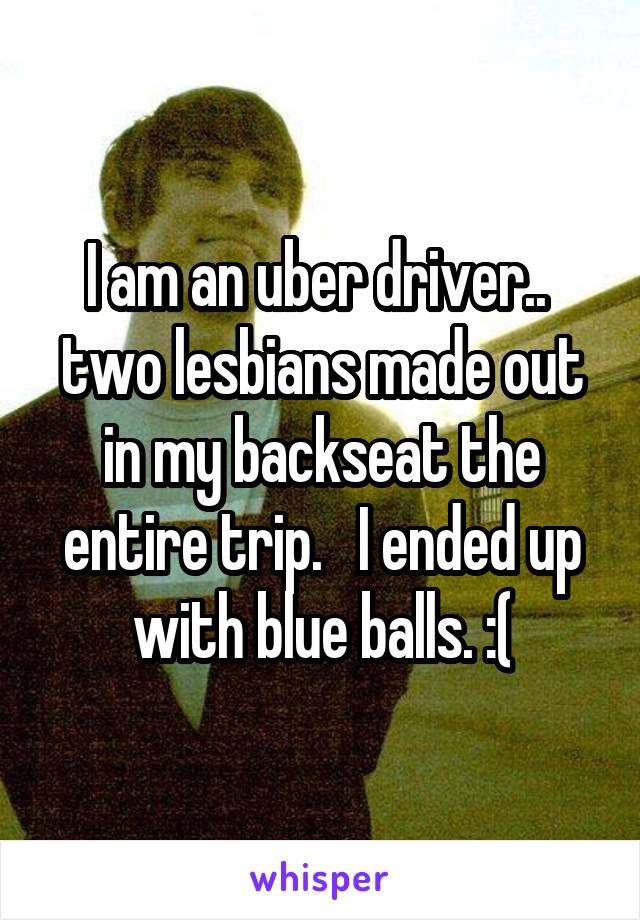 I am an uber driver..  two lesbians made out in my backseat the entire trip.   I ended up with blue balls. :(