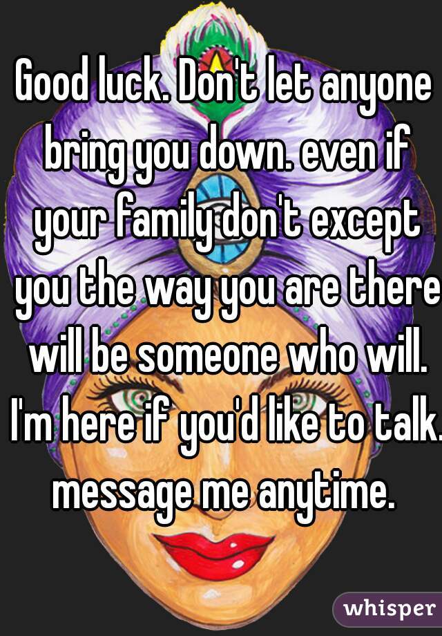 Good luck. Don't let anyone bring you down. even if your family don't except you the way you are there will be someone who will. I'm here if you'd like to talk. message me anytime. 