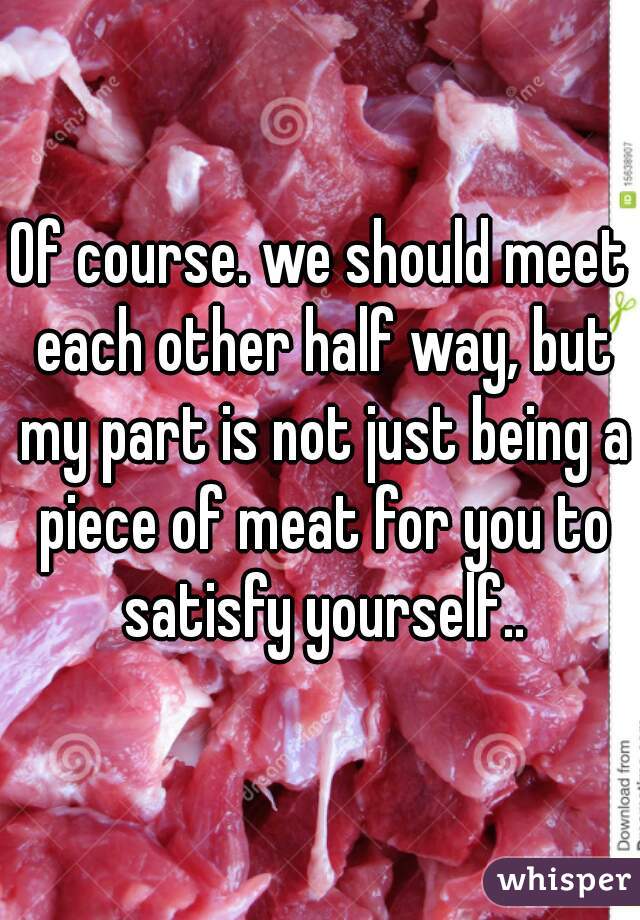 Of course. we should meet each other half way, but my part is not just being a piece of meat for you to satisfy yourself..